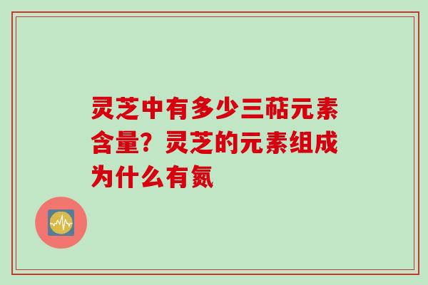 灵芝中有多少三萜元素含量？灵芝的元素组成为什么有氮