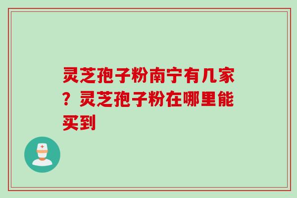 灵芝孢子粉南宁有几家？灵芝孢子粉在哪里能买到