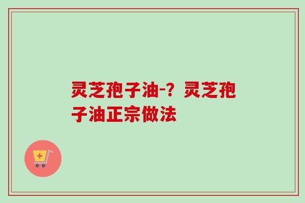 灵芝孢子油-？灵芝孢子油正宗做法