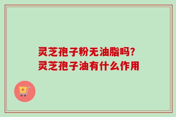 灵芝孢子粉无油脂吗？灵芝孢子油有什么作用