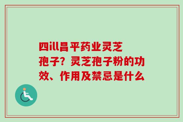 四ill昌平药业灵芝孢子?灵芝孢子粉的功效、作用及禁忌是什么 四ill昌平药业灵芝孢子?灵芝孢子粉的功效、作用及禁忌是什么