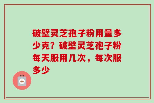 破壁灵芝孢子粉用量多少克？破壁灵芝孢子粉每天服用几次，每次服多少
