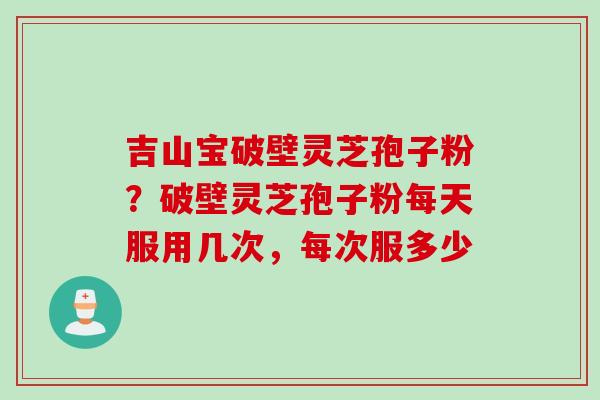 吉山宝破壁灵芝孢子粉？破壁灵芝孢子粉每天服用几次，每次服多少