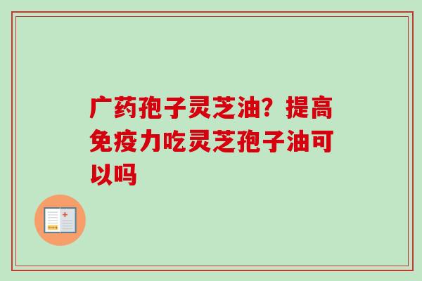广药孢子灵芝油？提高免疫力吃灵芝孢子油可以吗