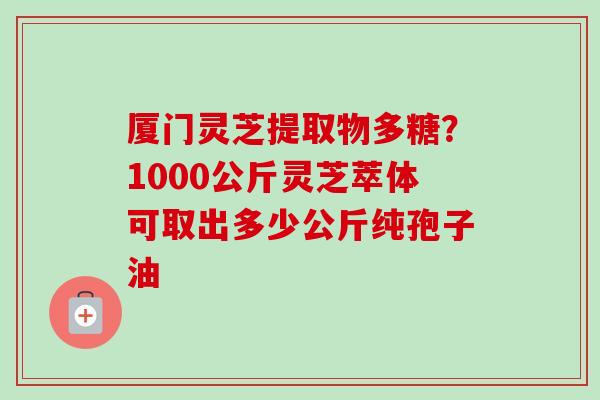 厦门灵芝提取物多糖?1000公斤灵芝萃体可取出多少公斤纯孢子油 厦门灵芝提取物多糖?1000公斤灵芝萃体可取出多少公斤纯孢子油