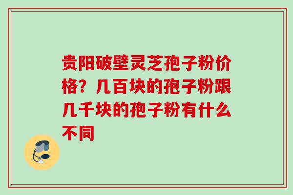 贵阳破壁灵芝孢子粉价格？几百块的孢子粉跟几千块的孢子粉有什么不同