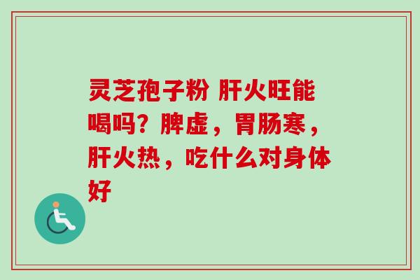 灵芝孢子粉 火旺能喝吗？脾虚，寒，火热，吃什么对身体好