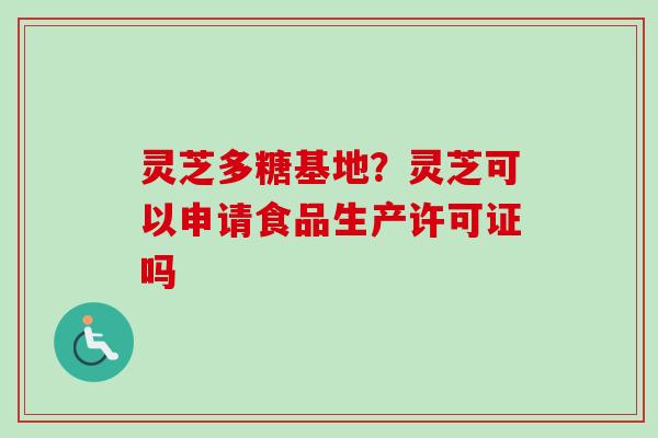 灵芝多糖基地？灵芝可以申请食品生产许可证吗