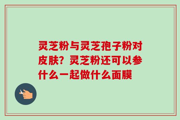 灵芝粉与灵芝孢子粉对皮肤？灵芝粉还可以参什么一起做什么面膜