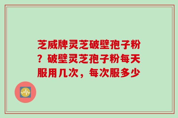 芝威牌灵芝破壁孢子粉？破壁灵芝孢子粉每天服用几次，每次服多少
