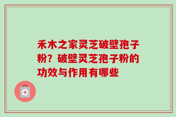 禾木之家灵芝破壁孢子粉？破壁灵芝孢子粉的功效与作用有哪些