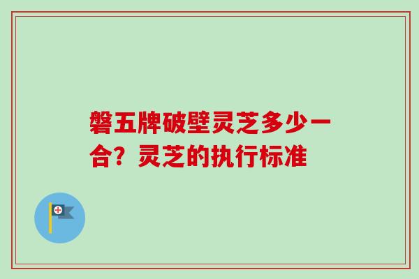 磐五牌破壁灵芝多少一合？灵芝的执行标准