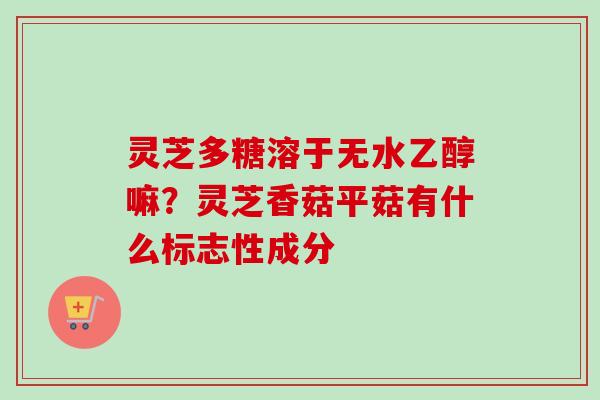 灵芝多糖溶于无水乙醇嘛？灵芝香菇平菇有什么标志性成分