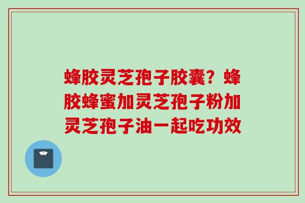 蜂胶灵芝孢子胶囊？蜂胶蜂蜜加灵芝孢子粉加灵芝孢子油一起吃功效
