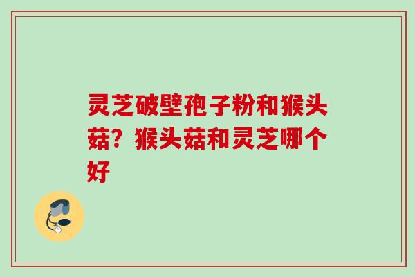 灵芝破壁孢子粉和猴头菇？猴头菇和灵芝哪个好
