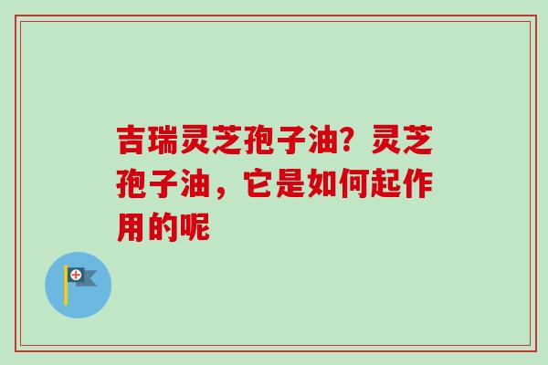 吉瑞灵芝孢子油？灵芝孢子油，它是如何起作用的呢