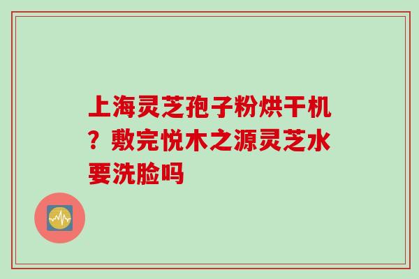 上海灵芝孢子粉烘干机？敷完悦木之源灵芝水要洗脸吗