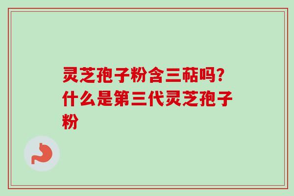 灵芝孢子粉含三萜吗？什么是第三代灵芝孢子粉