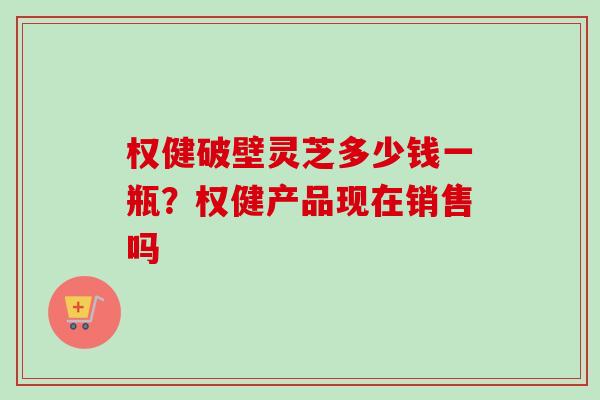 权健破壁灵芝多少钱一瓶？权健产品现在销售吗