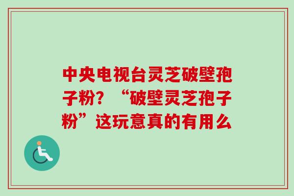 中央电视台灵芝破壁孢子粉?“破壁灵芝孢子粉”这玩意真的有用么 中央电视台灵芝破壁孢子粉?“破壁灵芝孢子粉”这玩意真的有用么