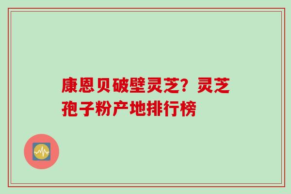 康恩贝破壁灵芝?灵芝孢子粉产地排行榜 康恩贝破壁灵芝?灵芝孢子粉产地排行榜