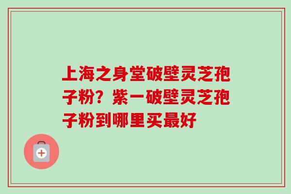 上海之身堂破壁灵芝孢子粉？紫一破壁灵芝孢子粉到哪里买最好