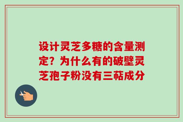 设计灵芝多糖的含量测定？为什么有的破壁灵芝孢子粉没有三萜成分
