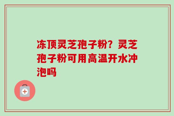 冻顶灵芝孢子粉?灵芝孢子粉可用高温开水冲泡吗 冻顶灵芝孢子粉?灵芝孢子粉可用高温开水冲泡吗