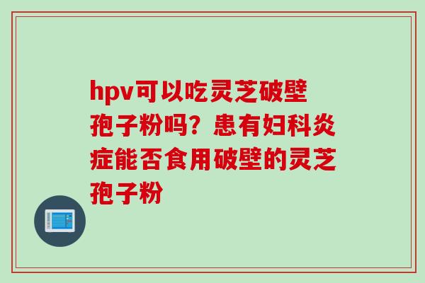 hpv可以吃灵芝破壁孢子粉吗？患有妇科炎症能否食用破壁的灵芝孢子粉