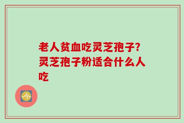 老人贫血吃灵芝孢子？灵芝孢子粉适合什么人吃