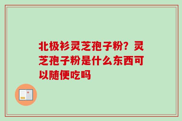 北极衫灵芝孢子粉？灵芝孢子粉是什么东西可以随便吃吗