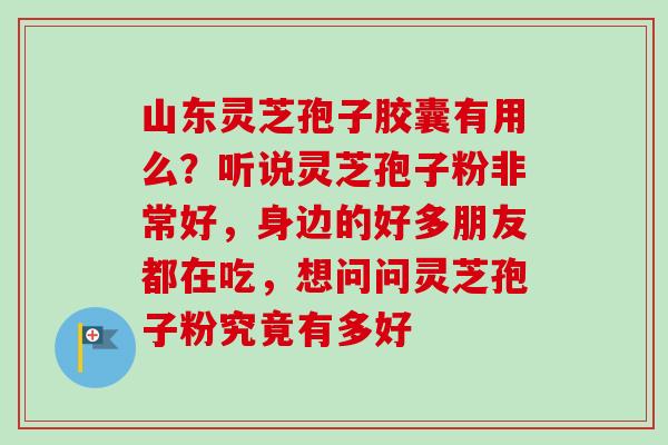 山东灵芝孢子胶囊有用么？听说灵芝孢子粉非常好，身边的好多朋友都在吃，想问问灵芝孢子粉究竟有多好