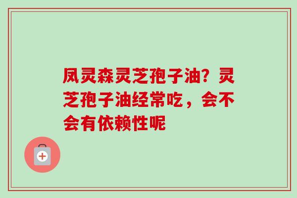 凤灵森灵芝孢子油?灵芝孢子油经常吃,会不会有依赖性呢 凤灵森灵芝孢子油?灵芝孢子油经常吃,会不会有依赖性呢