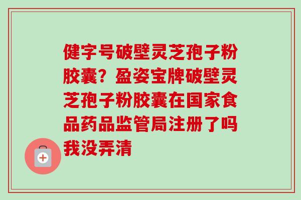 健字号破壁灵芝孢子粉胶囊？盈姿宝牌破壁灵芝孢子粉胶囊在国家食品药品监管局注册了吗我没弄清