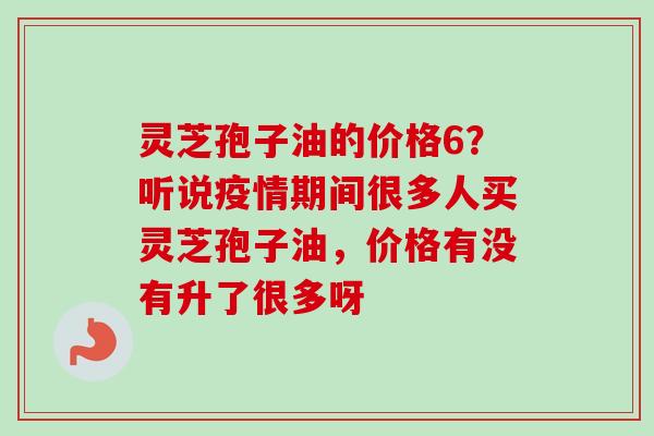 灵芝孢子油的价格6？听说疫情期间很多人买灵芝孢子油，价格有没有升了很多呀