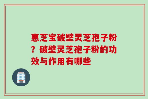 惠芝宝破壁灵芝孢子粉?破壁灵芝孢子粉的功效与作用有哪些 惠芝宝破壁灵芝孢子粉?破壁灵芝孢子粉的功效与作用有哪些