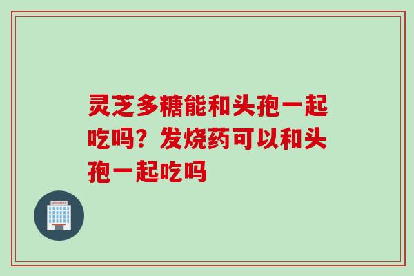 灵芝多糖能和头孢一起吃吗？发烧药可以和头孢一起吃吗