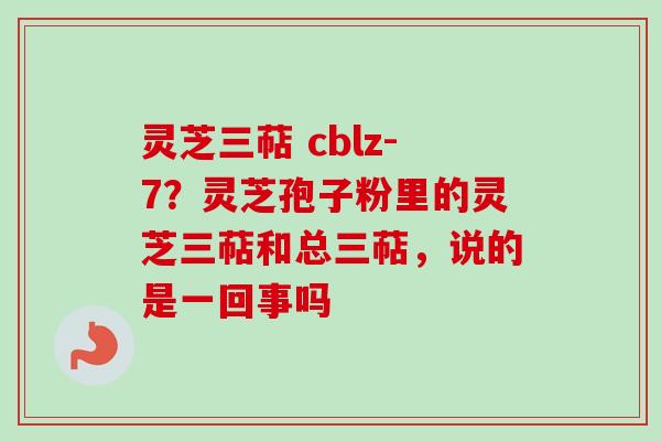 灵芝三萜 cblz-7？灵芝孢子粉里的灵芝三萜和总三萜，说的是一回事吗
