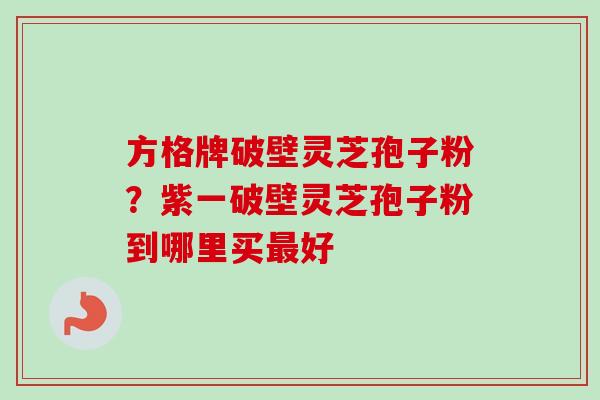 方格牌破壁灵芝孢子粉？紫一破壁灵芝孢子粉到哪里买最好
