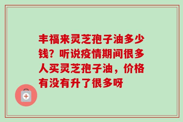 丰福来灵芝孢子油多少钱？听说疫情期间很多人买灵芝孢子油，价格有没有升了很多呀