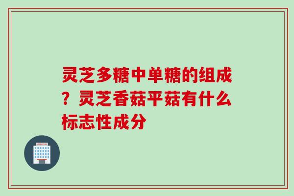 灵芝多糖中单糖的组成？灵芝香菇平菇有什么标志性成分