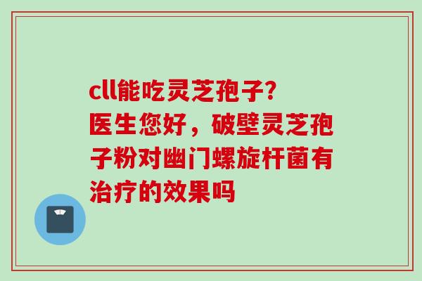 cll能吃灵芝孢子?医生您好,破壁灵芝孢子粉对幽门螺旋杆菌有的效果吗 cll能吃灵芝孢子?医生您好,破壁灵芝孢子粉对幽门螺旋杆菌有的效果吗