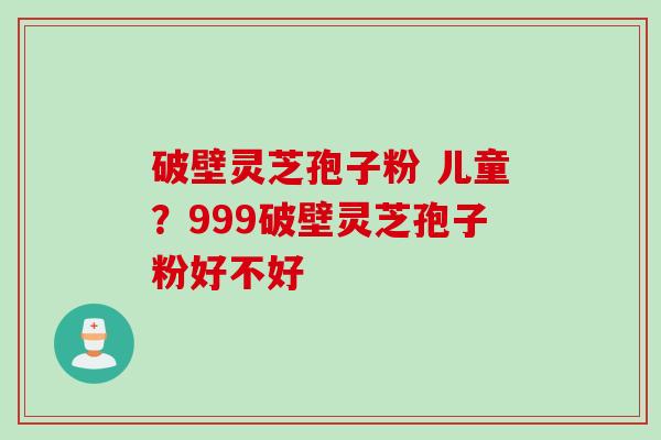 破壁灵芝孢子粉 儿童？999破壁灵芝孢子粉好不好
