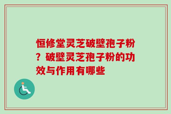 恒修堂灵芝破壁孢子粉？破壁灵芝孢子粉的功效与作用有哪些
