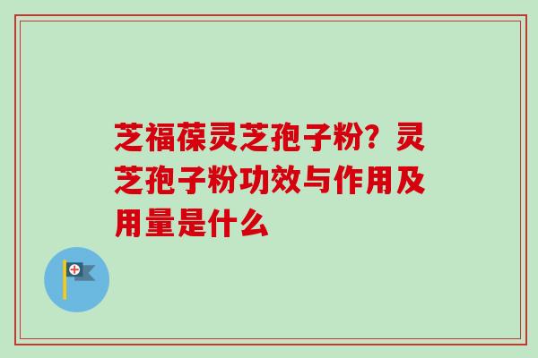 芝福葆灵芝孢子粉？灵芝孢子粉功效与作用及用量是什么
