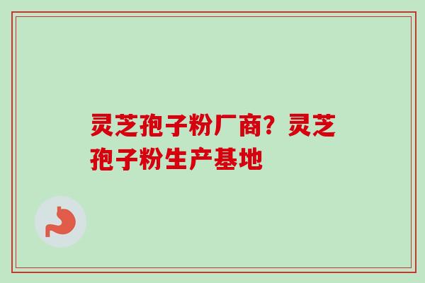 灵芝孢子粉厂商？灵芝孢子粉生产基地