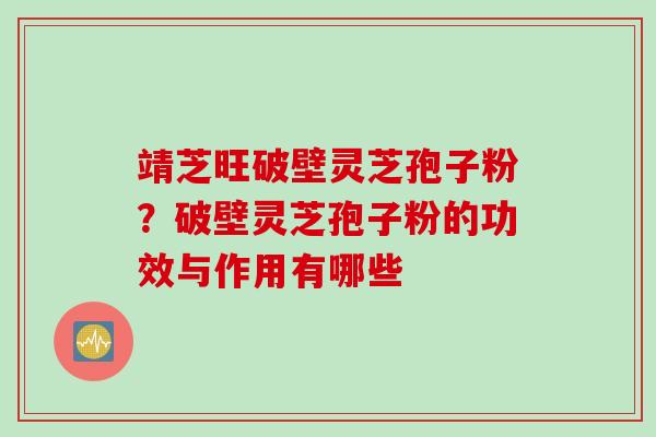 靖芝旺破壁灵芝孢子粉？破壁灵芝孢子粉的功效与作用有哪些