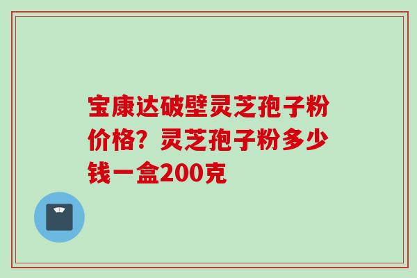 宝康达破壁灵芝孢子粉价格？灵芝孢子粉多少钱一盒200克