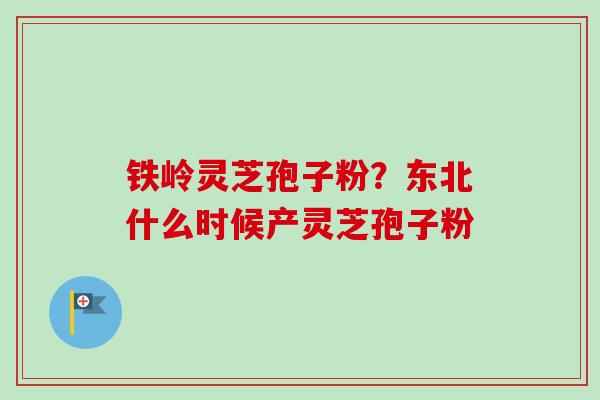 铁岭灵芝孢子粉？东北什么时候产灵芝孢子粉