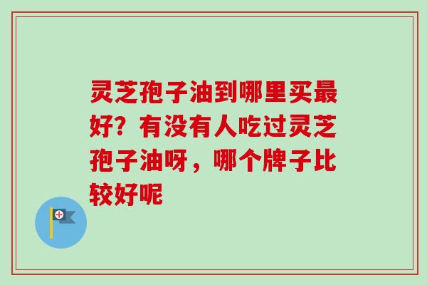 灵芝孢子油到哪里买最好？有没有人吃过灵芝孢子油呀，哪个牌子比较好呢